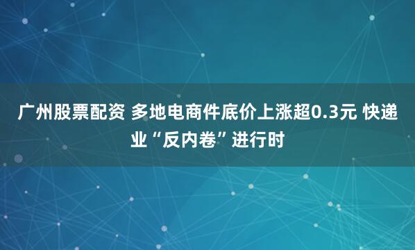 广州股票配资 多地电商件底价上涨超0.3元 快递业“反内卷”进行时