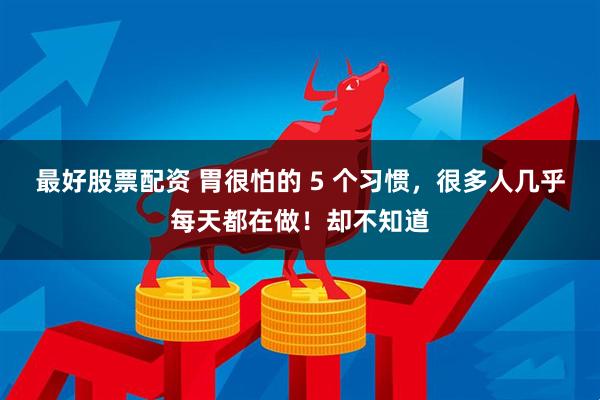 最好股票配资 胃很怕的 5 个习惯，很多人几乎每天都在做！却不知道