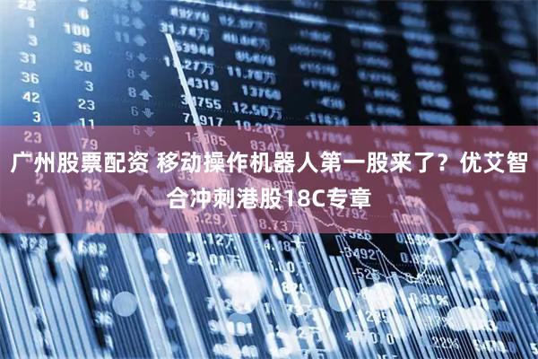 广州股票配资 移动操作机器人第一股来了？优艾智合冲刺港股18C专章