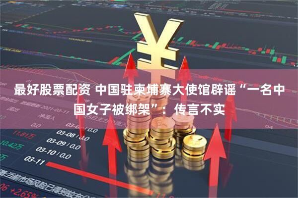 最好股票配资 中国驻柬埔寨大使馆辟谣“一名中国女子被绑架”：传言不实