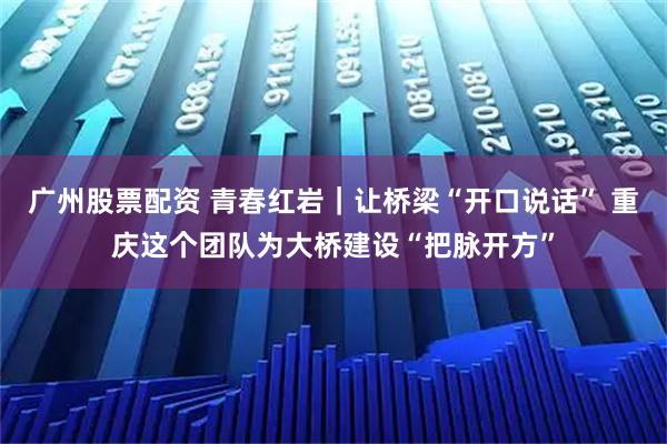 广州股票配资 青春红岩｜让桥梁“开口说话” 重庆这个团队为大桥建设“把脉开方”