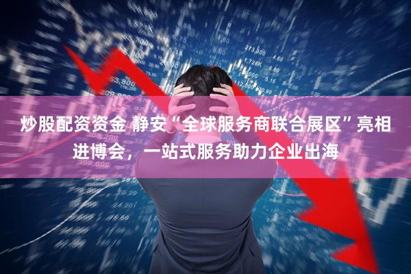炒股配资资金 静安“全球服务商联合展区”亮相进博会，一站式服务助力企业出海