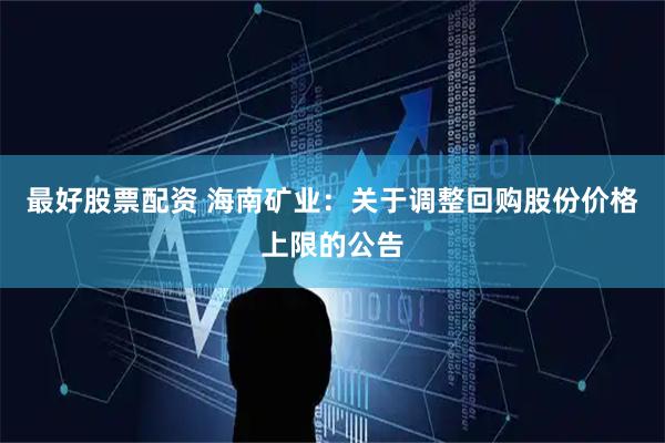 最好股票配资 海南矿业：关于调整回购股份价格上限的公告