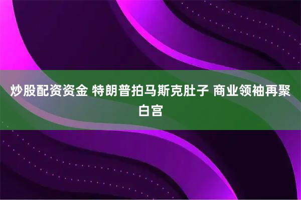 炒股配资资金 特朗普拍马斯克肚子 商业领袖再聚白宫