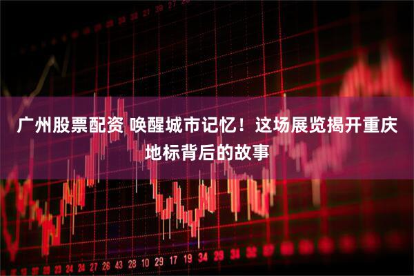 广州股票配资 唤醒城市记忆！这场展览揭开重庆地标背后的故事