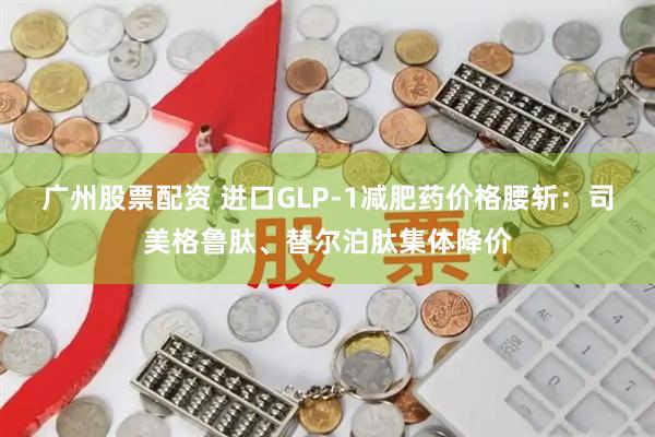 广州股票配资 进口GLP-1减肥药价格腰斩：司美格鲁肽、替尔泊肽集体降价