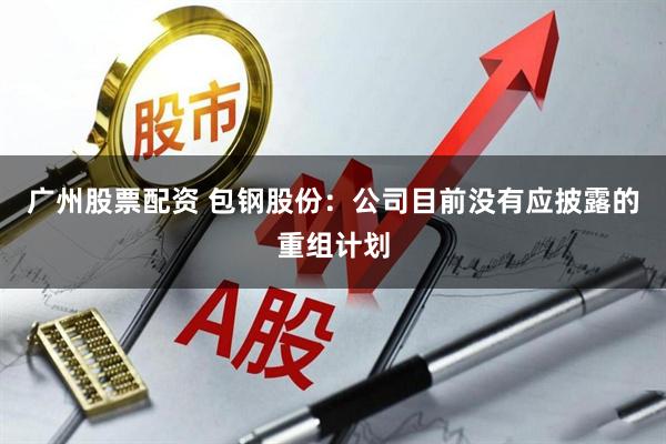 广州股票配资 包钢股份：公司目前没有应披露的重组计划
