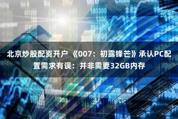北京炒股配资开户 《007：初露锋芒》承认PC配置需求有误：并非需要32GB内存