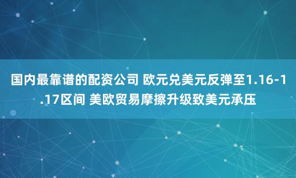 国内最靠谱的配资公司 欧元兑美元反弹至1.16-1.17区间 美欧贸易摩擦升级致美元承压