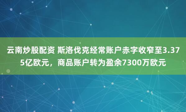 云南炒股配资 斯洛伐克经常账户赤字收窄至3.375亿欧元，商品账户转为盈余7300万欧元