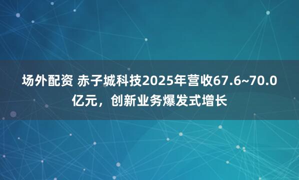 场外配资 赤子城科技2025年营收67.6~70.0亿元，创新业务爆发式增长