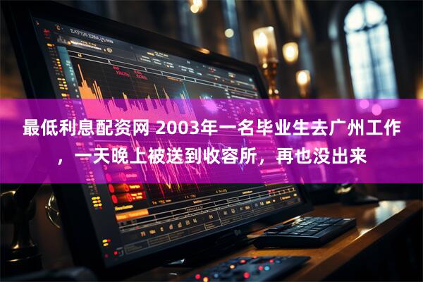 最低利息配资网 2003年一名毕业生去广州工作，一天晚上被送到收容所，再也没出来