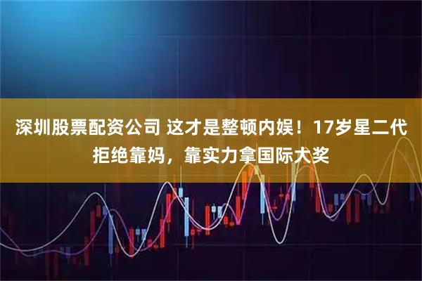 深圳股票配资公司 这才是整顿内娱！17岁星二代拒绝靠妈，靠实力拿国际大奖