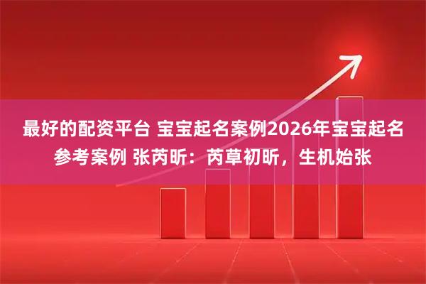 最好的配资平台 宝宝起名案例2026年宝宝起名参考案例 张芮昕：芮草初昕，生机始张