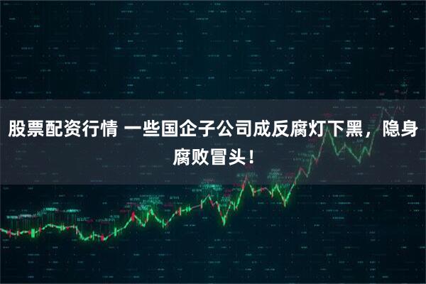 股票配资行情 一些国企子公司成反腐灯下黑，隐身腐败冒头！