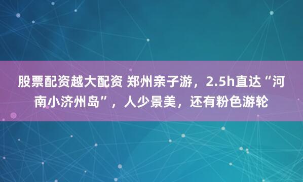股票配资越大配资 郑州亲子游，2.5h直达“河南小济州岛”，人少景美，还有粉色游轮