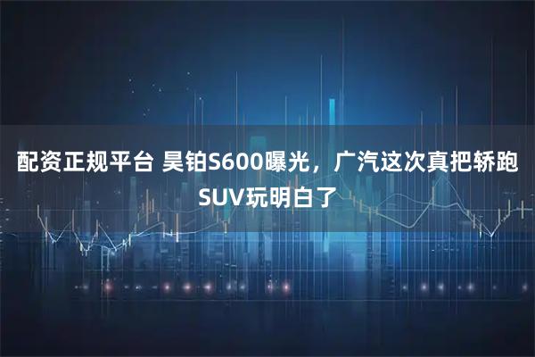 配资正规平台 昊铂S600曝光，广汽这次真把轿跑SUV玩明白了