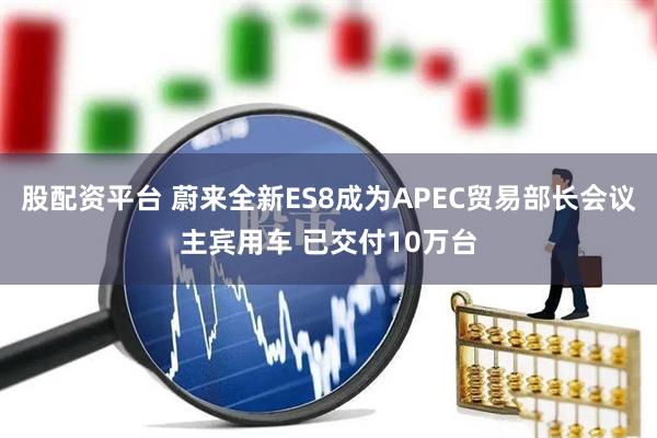 股配资平台 蔚来全新ES8成为APEC贸易部长会议主宾用车 已交付10万台