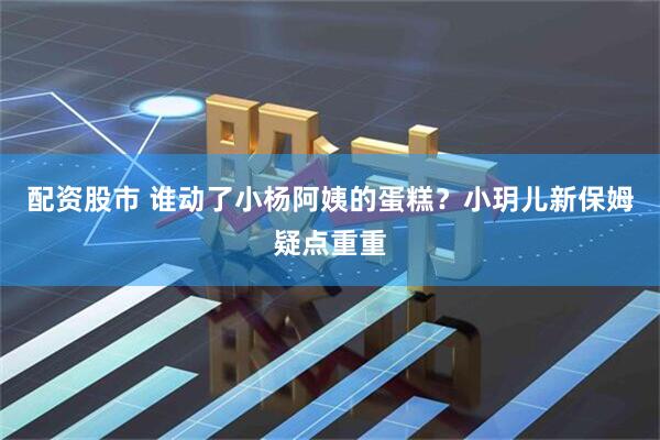 配资股市 谁动了小杨阿姨的蛋糕？小玥儿新保姆疑点重重