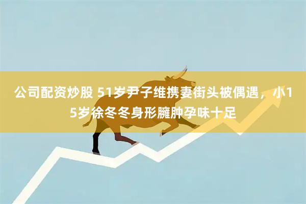 公司配资炒股 51岁尹子维携妻街头被偶遇，小15岁徐冬冬身形臃肿孕味十足