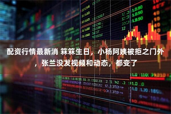 配资行情最新消 箖箖生日，小杨阿姨被拒之门外，张兰没发视频和动态，都变了